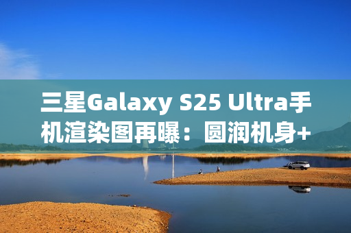 三星Galaxy S25 Ultra手机渲染图再曝：圆润机身+环形纹理相机