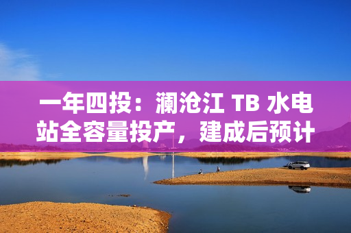 一年四投：澜沧江 TB 水电站全容量投产，建成后预计年平均发电量达 62.3 亿千瓦时