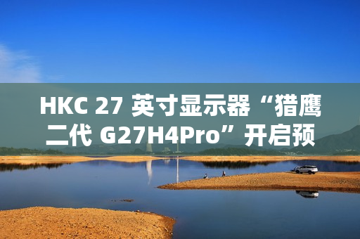 HKC 27 英寸显示器“猎鹰二代 G27H4Pro”开启预售：2K 320Hz、人体工学支架，首发 1599 元