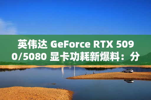 英伟达 GeForce RTX 5090/5080 显卡功耗新爆料：分别为 575W / 360W