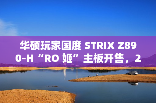 华硕玩家国度 STRIX Z890-H“RO 姬”主板开售，2799 元