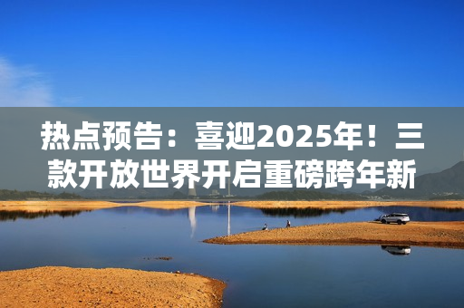 热点预告：喜迎2025年！三款开放世界开启重磅跨年新版本