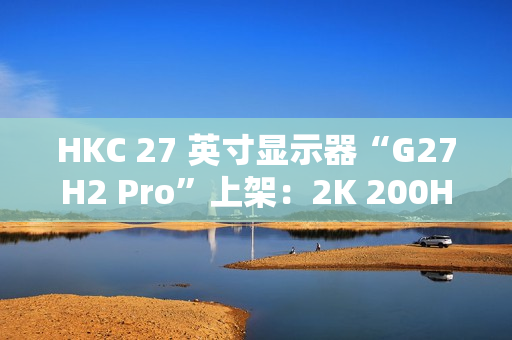HKC 27 英寸显示器“G27H2 Pro”上架：2K 200Hz、升降旋转支架，首发 1249 元