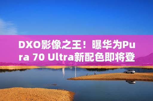 DXO影像之王！曝华为Pura 70 Ultra新配色即将登场