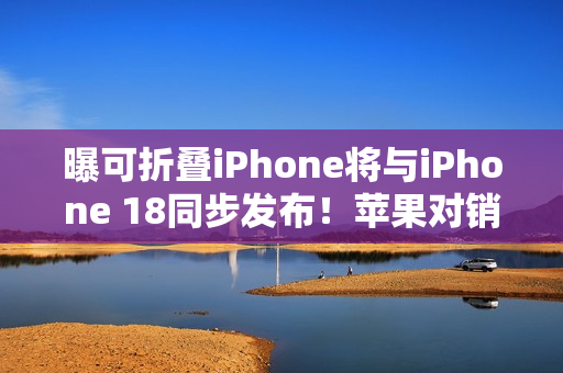 曝可折叠iPhone将与iPhone 18同步发布！苹果对销量相当乐观
