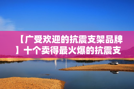 【广受欢迎的抗震支架品牌】十个卖得最火爆的抗震支架品牌