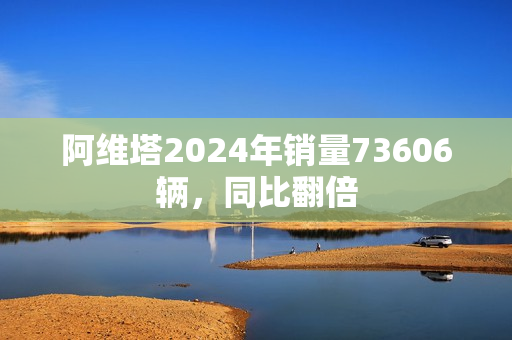 阿维塔2024年销量73606辆，同比翻倍