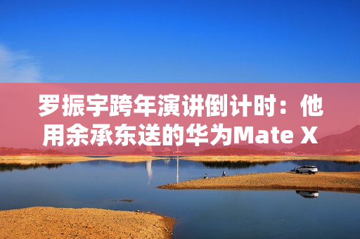 罗振宇跨年演讲倒计时：他用余承东送的华为Mate X6跟大家合影留念