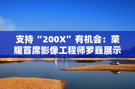 支持“200X”有机会：荣耀首席影像工程师罗巍展示手机 200 倍变焦内部仿真效果