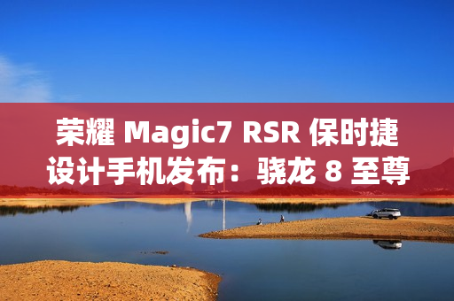 荣耀 Magic7 RSR 保时捷设计手机发布：骁龙 8 至尊版、7999 元起