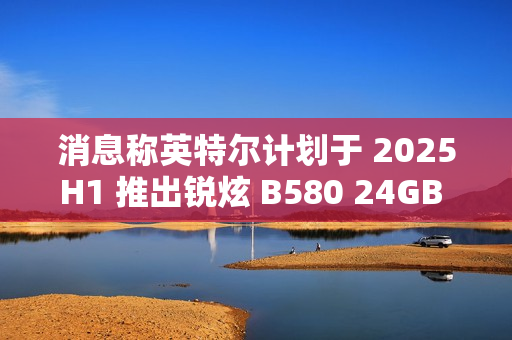 消息称英特尔计划于 2025H1 推出锐炫 B580 24GB 显存翻倍显卡