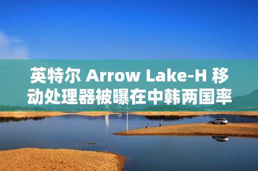 英特尔 Arrow Lake-H 移动处理器被曝在中韩两国率先评测解禁与开售