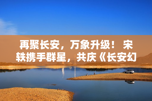 再聚长安，万象升级！ 宋轶携手群星，共庆《长安幻想》二周年