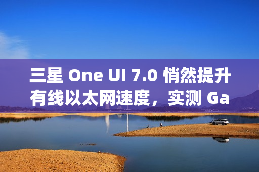 三星 One UI 7.0 悄然提升有线以太网速度，实测 Galaxy S24 Ultra 支持 2.5Gbps 速率