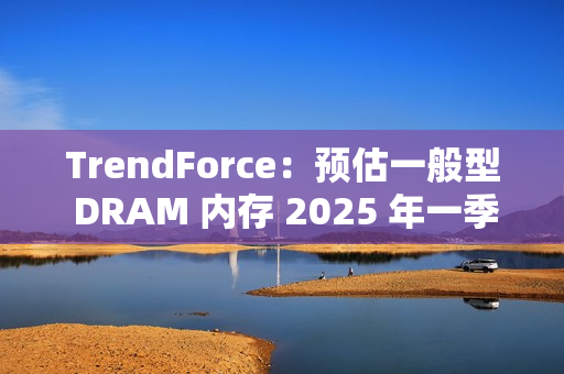 TrendForce：预估一般型 DRAM 内存 2025 年一季度合约价下跌 8%~13%