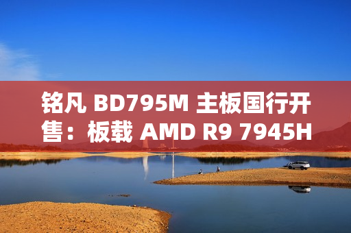 铭凡 BD795M 主板国行开售：板载 AMD R9 7945HX 处理器，2299 元