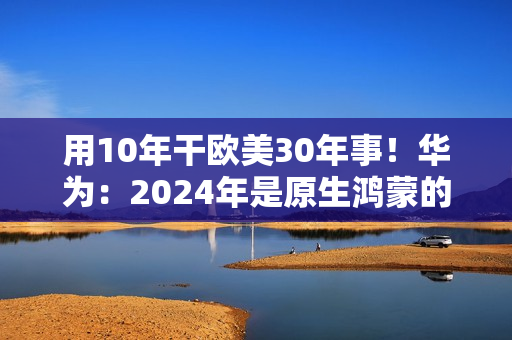 用10年干欧美30年事！华为：2024年是原生鸿蒙的关键一年