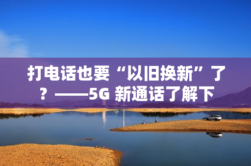 打电话也要“以旧换新”了？——5G 新通话了解下