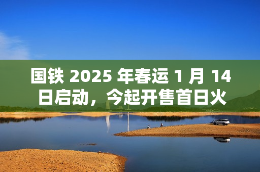 国铁 2025 年春运 1 月 14 日启动，今起开售首日火车票
