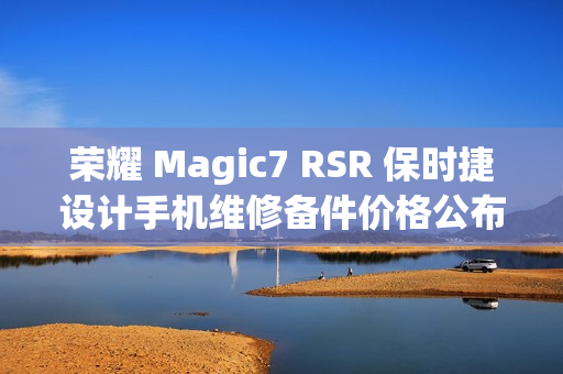 荣耀 Magic7 RSR 保时捷设计手机维修备件价格公布：屏幕 1779 元起，电池 319 元