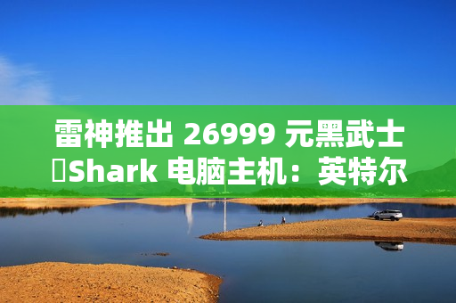 雷神推出 26999 元黑武士・Shark 电脑主机：英特尔酷睿 Ultra 7 265K + RTX 4090D