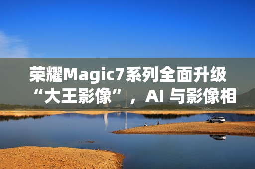 荣耀Magic7系列全面升级“大王影像”，AI 与影像相结合是未来发展方向