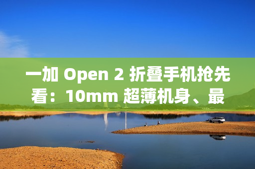 一加 Open 2 折叠手机抢先看：10mm 超薄机身、最高 16GB+1TB 组合，8/6.4 英寸屏幕