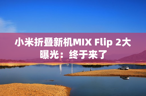 小米折叠新机MIX Flip 2大曝光：终于来了