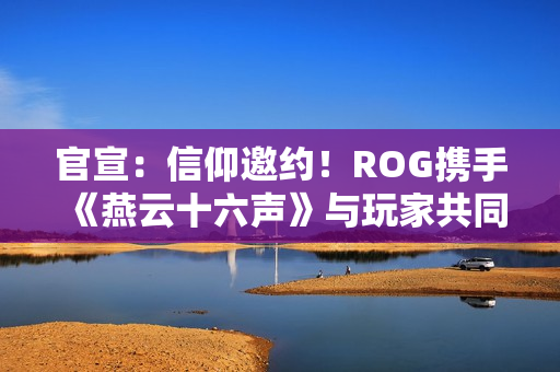 官宣：信仰邀约！ROG携手《燕云十六声》与玩家共同书写武侠传奇