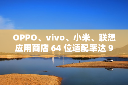 OPPO、vivo、小米、联想应用商店 64 位适配率达 99.64% 以上，但仍有 3200 + 应用未适配
