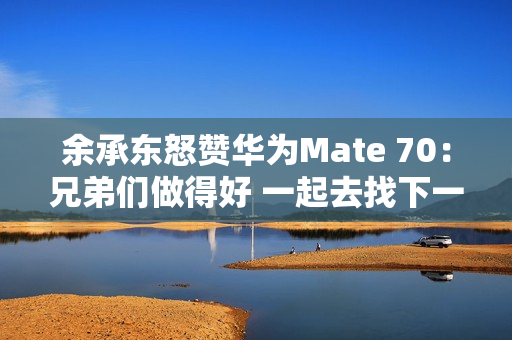 余承东怒赞华为Mate 70：兄弟们做得好 一起去找下一个未来！