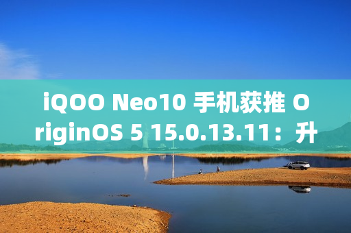 iQOO Neo10 手机获推 OriginOS 5 15.0.13.11：升级闪存标准，支持 UFS 4.1