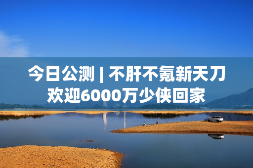 今日公测 | 不肝不氪新天刀欢迎6000万少侠回家