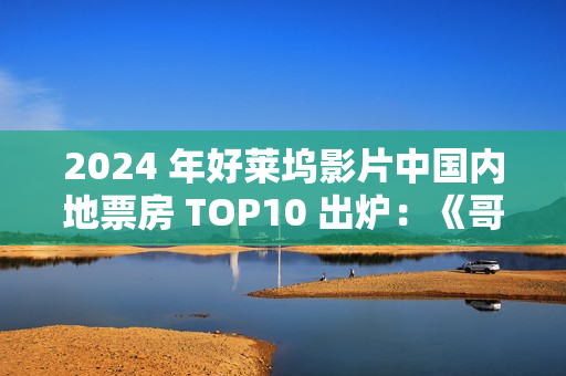 2024 年好莱坞影片中国内地票房 TOP10 出炉：《哥斯拉大战金刚 2》《异形：夺命舰》《毒液：最后一舞》前三