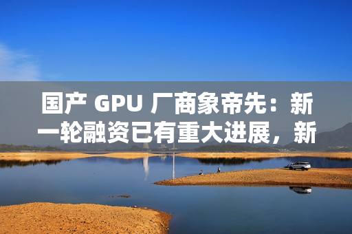 国产 GPU 厂商象帝先：新一轮融资已有重大进展，新一代产品量产流片研发
