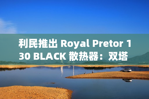 利民推出 Royal Pretor 130 BLACK 散热器：双塔 6 热管设计，269 元