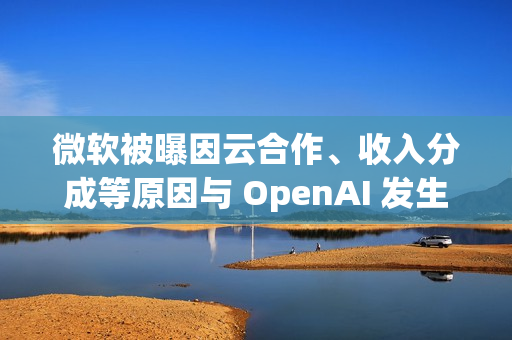 微软被曝因云合作、收入分成等原因与 OpenAI 发生争执
