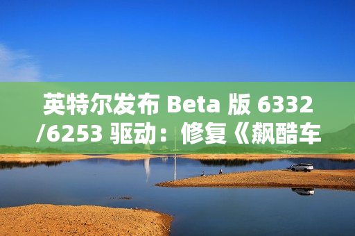 英特尔发布 Beta 版 6332/6253 驱动：修复《飙酷车神：轰鸣盛典》等游戏卡顿、崩溃等问题