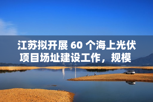 江苏拟开展 60 个海上光伏项目场址建设工作，规模 27.25GW