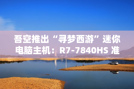 吾空推出“寻梦西游”迷你电脑主机：R7-7840HS 准系统 3099 元，支持顶盖 DIY