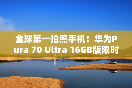 全球第一拍照手机！华为Pura 70 Ultra 16GB版限时优惠2000元：7999元起