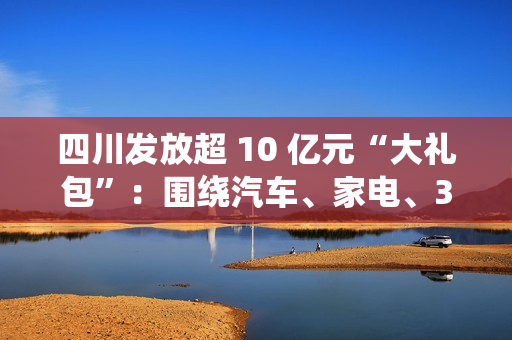 四川发放超 10 亿元“大礼包”：围绕汽车、家电、3C 数码等实施消费品以旧换新