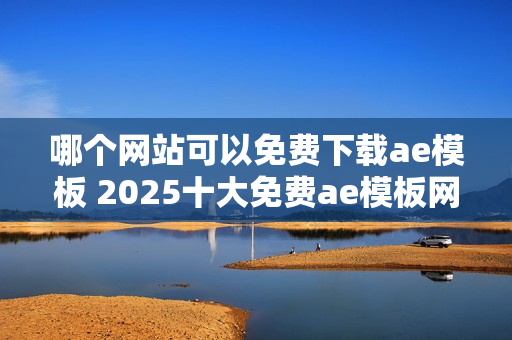 哪个网站可以免费下载ae模板 2025十大免费ae模板网站盘点