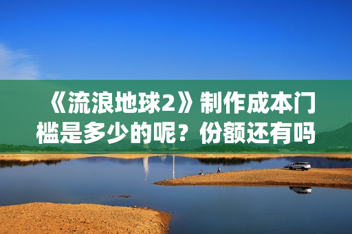 《流浪地球2》制作成本门槛是多少的呢？份额还有吗？起投多少的呢？(流浪地球2票房)