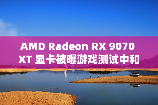 AMD Radeon RX 9070 XT 显卡被曝游戏测试中和 RTX 4080 区别在 5% 以内