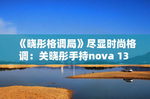 《晓彤格调局》尽显时尚格调:关晓彤手持nova 13 Pro拍摄绝美大片 《晓彤格调局》尽显时尚格调:关晓彤手持nova 13 Pro拍摄绝美大片