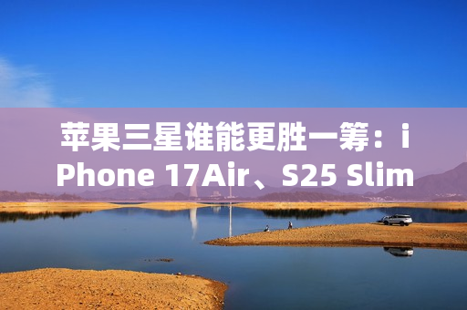 苹果三星谁能更胜一筹：iPhone 17Air、S25 Slim薄度细节曝光