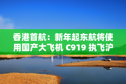 香港首航：新年起东航将使用国产大飞机 C919 执飞沪港定期航班