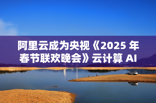阿里云成为央视《2025 年春节联欢晚会》云计算 AI 独家合作伙伴