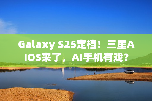 Galaxy S25定档！三星AIOS来了，AI手机有戏？
